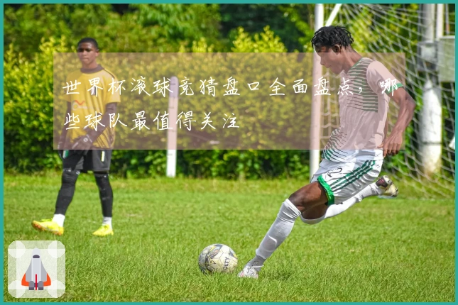 世界杯滚球竞猜盘口全面盘点，哪些球队最值得关注