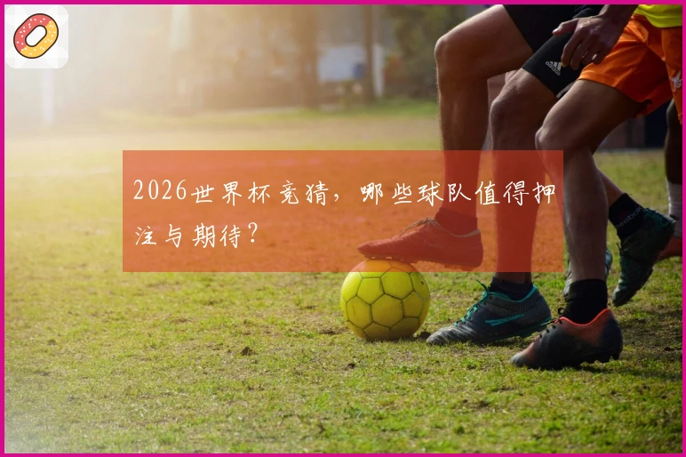 2026世界杯竞猜，哪些球队值得押注与期待？